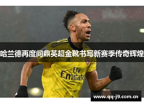 哈兰德再度问鼎英超金靴书写新赛季传奇辉煌 哈兰德再度问鼎英超金靴书写新赛季传奇辉煌